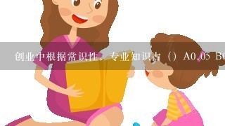 创业中根据常识性，专业知识占（）A0.05 B0.15 C0.85 请问选哪个