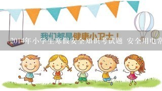 2014年小学生寒假安全知识考试题 安全用电常识有哪些方面