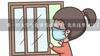 求1份大学生党课考试题目？先在这里谢过了！！！